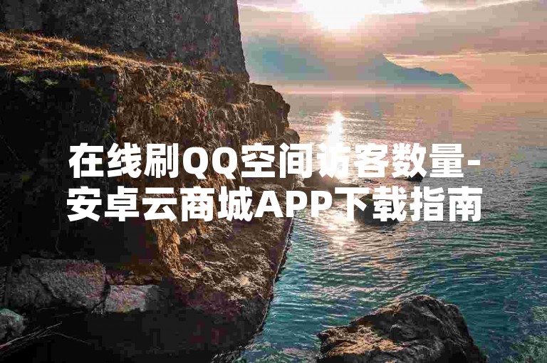 在线刷QQ空间访客数量-安卓云商城APP下载指南，高效在线刷访客数量的解决方案