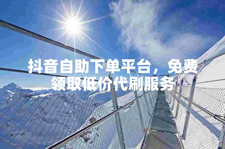 抖音自助下单平台，免费领取低价代刷服务
