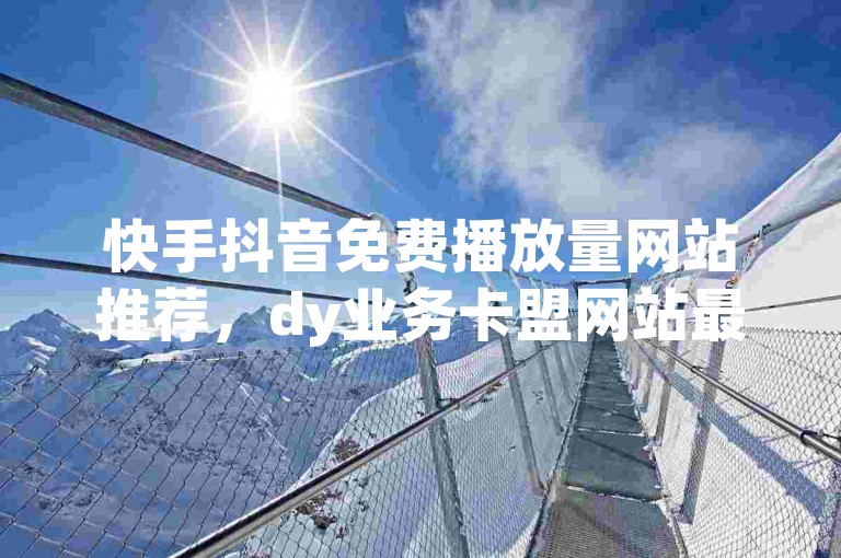 快手抖音免费播放量网站推荐，dy业务卡盟网站最低价，值得考虑