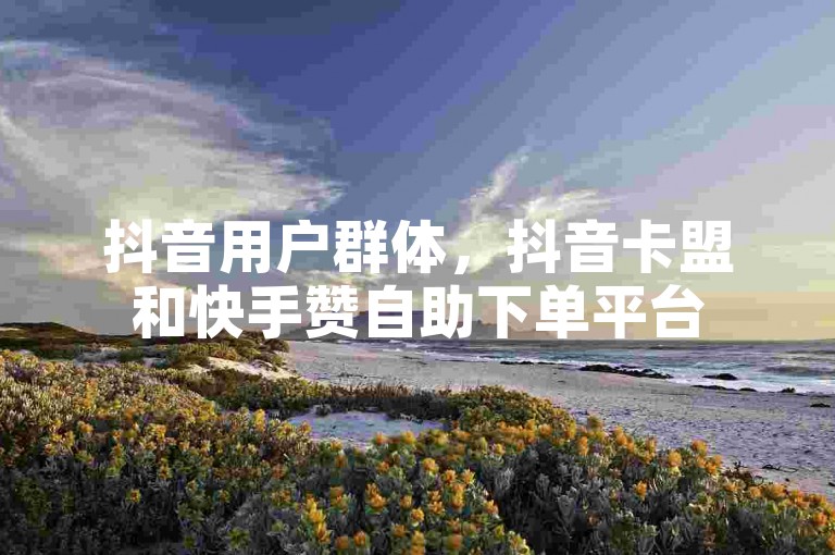 抖音用户群体，抖音卡盟和快手赞自助下单平台