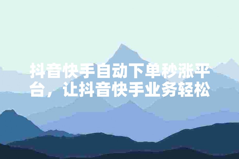 抖音快手自动下单秒涨平台，让抖音快手业务轻松秒涨！