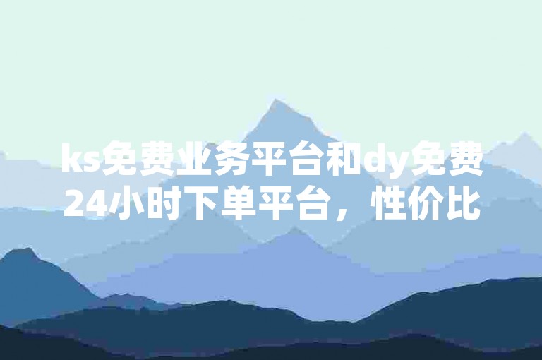ks免费业务平台和dy免费24小时下单平台，性价比超值的选择