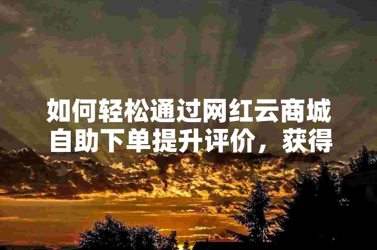 如何轻松通过网红云商城自助下单提升评价，获得10万QQ赞✨