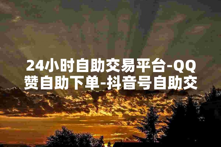 24小时自助交易平台-QQ赞自助下单-抖音号自助交易网