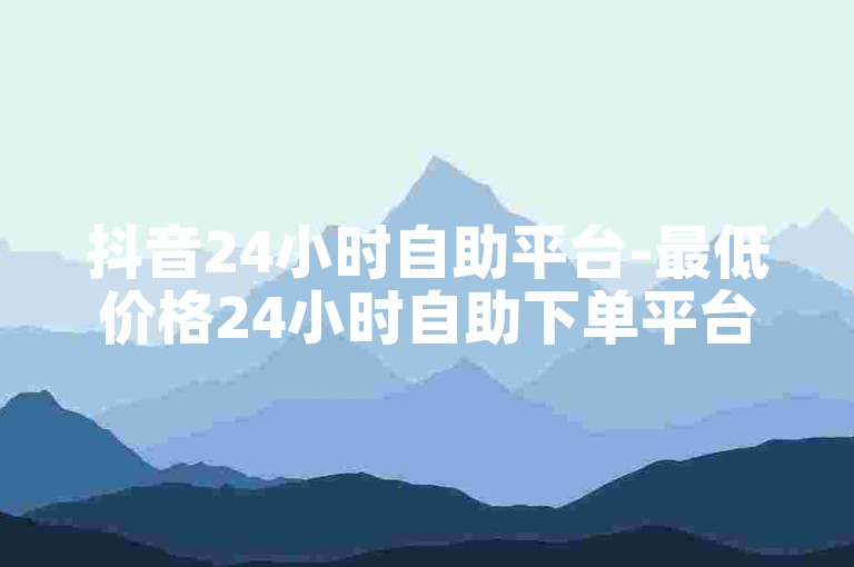 抖音24小时自助平台-最低价格24小时自助下单平台下载