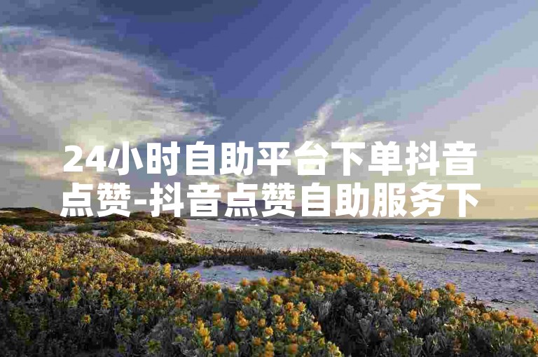 24小时自助平台下单抖音点赞-抖音点赞自助服务下单10个赞-关注公众号