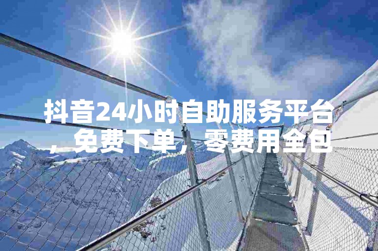 抖音24小时自助服务平台，免费下单，零费用全包