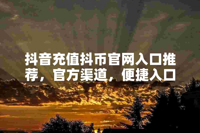 抖音充值抖币官网入口推荐，官方渠道，便捷入口，助力用户充值