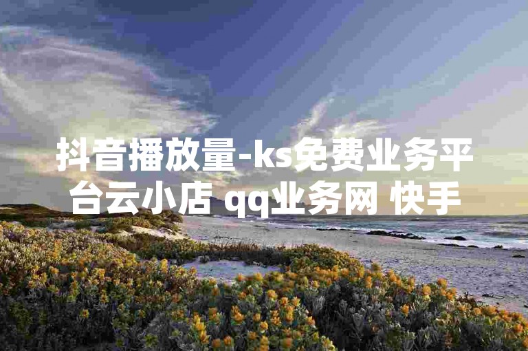 抖音播放量-ks免费业务平台云小店 qq业务网 快手点赞秒1000双击0.01元小白龙马山肥大地房产装修