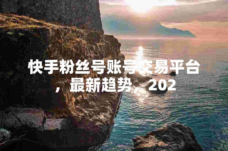 快手粉丝号账号交易平台，最新趋势，2025必学