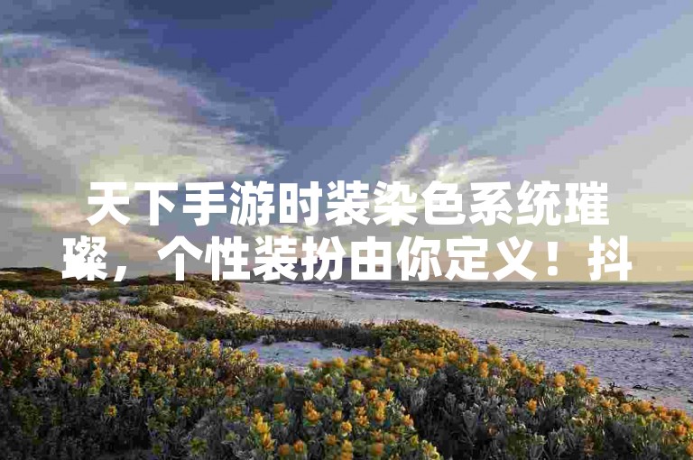 天下手游时装染色系统璀璨，个性装扮由你定义！抖音一分钱1万播放，真人评论震撼发布！