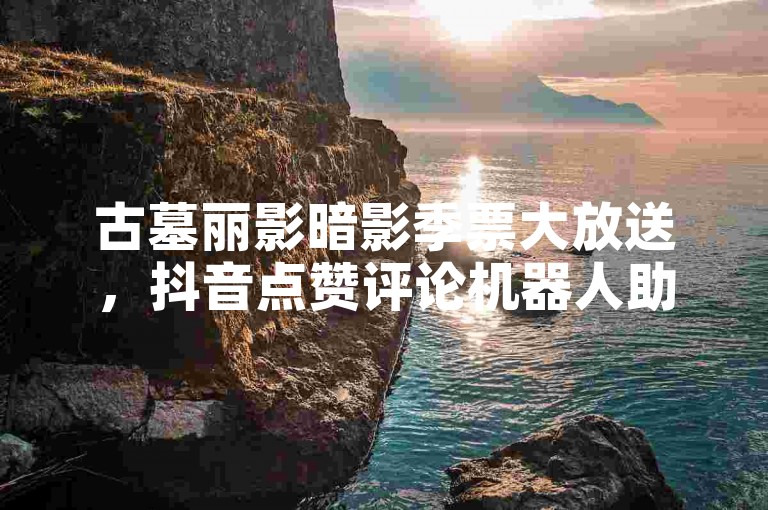 古墓丽影暗影季票大放送，抖音点赞评论机器人助力，豪华游戏盛宴等你来享！