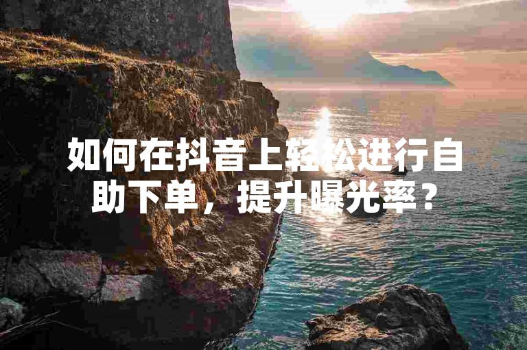 如何在抖音上轻松进行自助下单，提升曝光率？