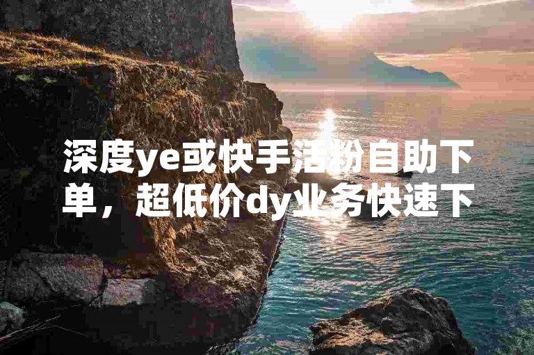 深度ye或快手活粉自助下单，超低价dy业务快速下单平台