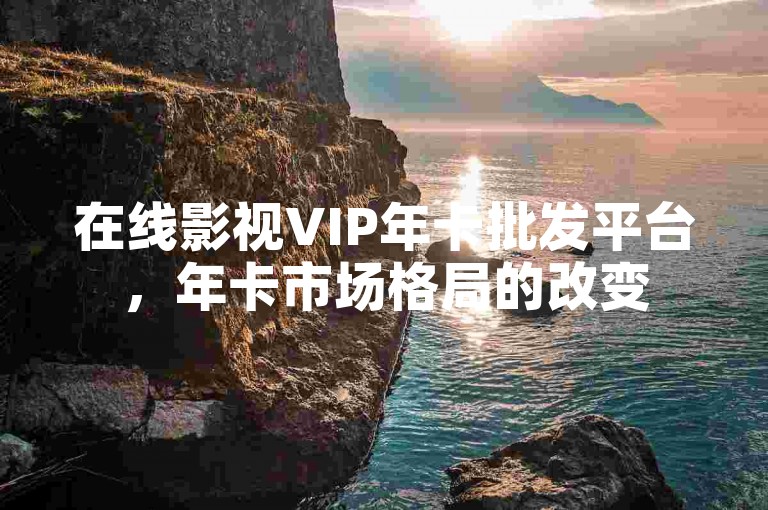 在线影视VIP年卡批发平台，年卡市场格局的改变