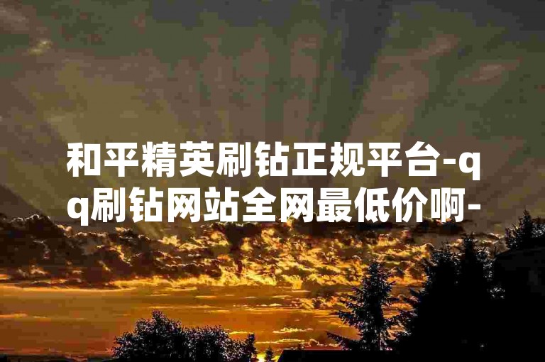 和平精英刷钻正规平台-qq刷钻网站全网最低价啊-qq24小时全自助下单网站