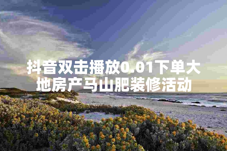 抖音双击播放0.01下单大地房产马山肥装修活动