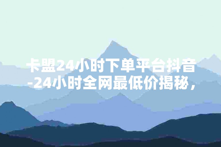 卡盟24小时下单平台抖音-24小时全网最低价揭秘，如何通过充值推广获取更多点赞