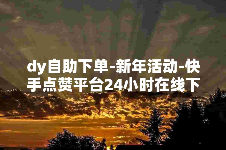 dy自助下单-新年活动-快手点赞平台24小时在线下单网站