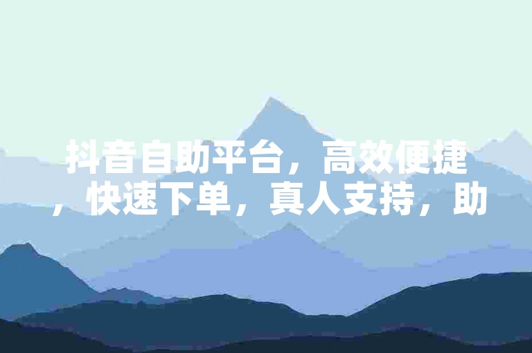 抖音自助平台，高效便捷，快速下单，真人支持，助力互动