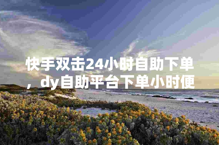 快手双击24小时自助下单，dy自助平台下单小时便捷支付。