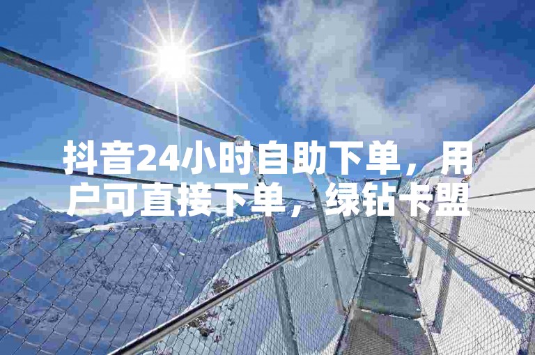 抖音24小时自助下单，用户可直接下单，绿钻卡盟24小时自助下单平台