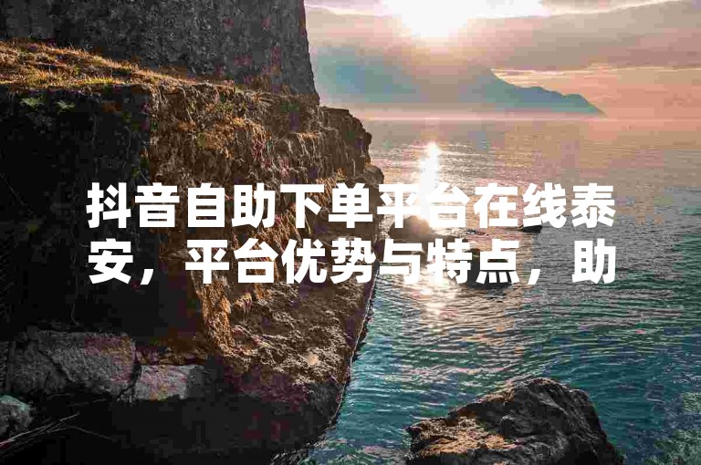 抖音自助下单平台在线泰安，平台优势与特点，助您轻松上架！