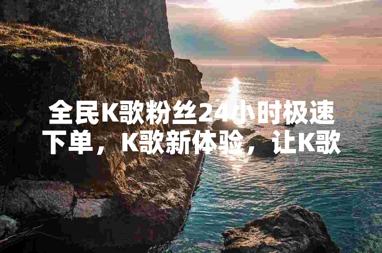 全民K歌粉丝24小时极速下单，K歌新体验，让K歌更上一层楼！