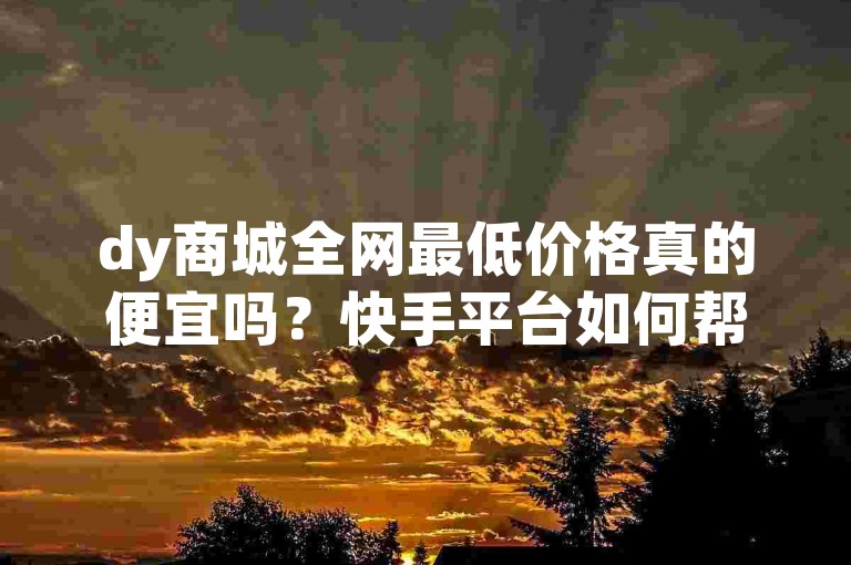 dy商城全网最低价格真的便宜吗？快手平台如何帮助 you获取高价值客户？