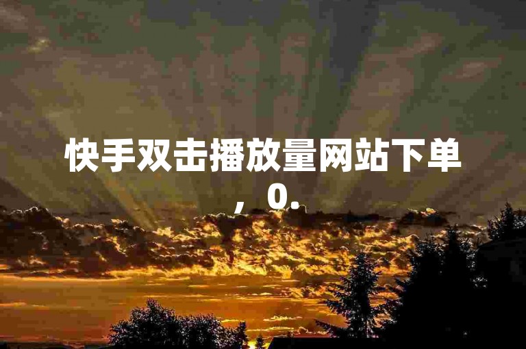 快手双击播放量网站下单，0.5赞0.5自助下单，最安全最稳定的自助下单平台，0.01元小白龙马山肥