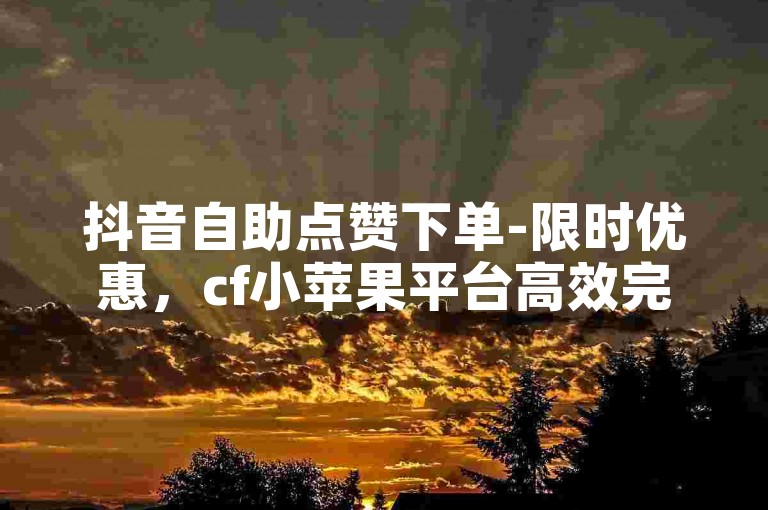 抖音自助点赞下单-限时优惠，cf小苹果平台高效完成