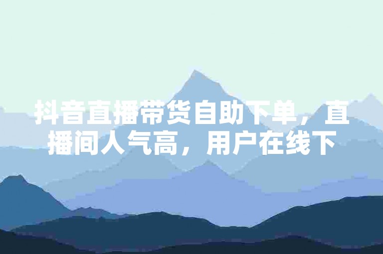 抖音直播带货自助下单，直播间人气高，用户在线下单免费