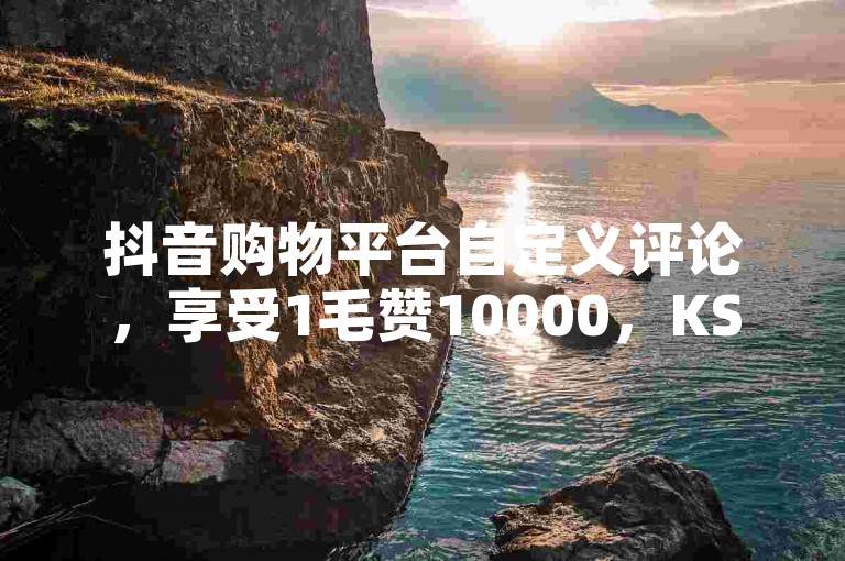 抖音购物平台自定义评论，享受1毛赞10000，KS购物，极致优惠体验