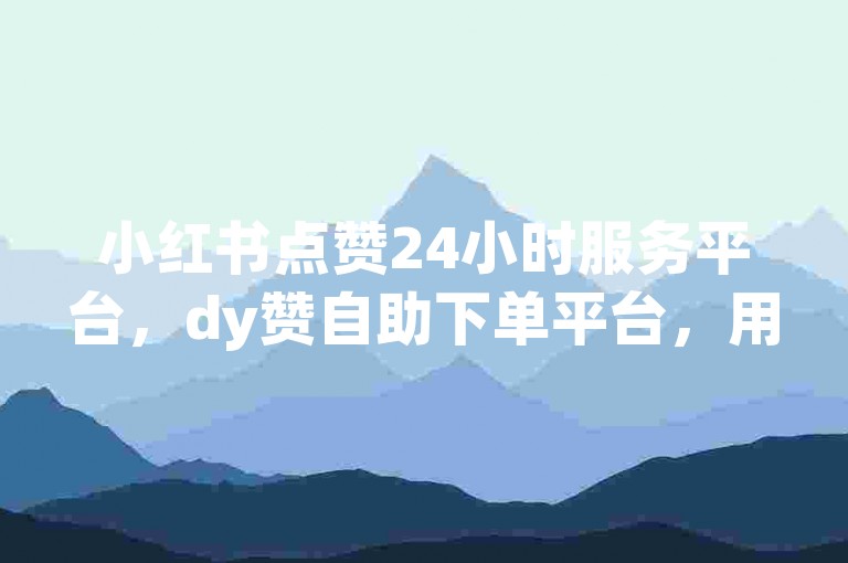 小红书点赞24小时服务平台，dy赞自助下单平台，用户高效互动的便捷平台