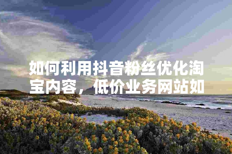 如何利用抖音粉丝优化淘宝内容，低价业务网站如何通过这种策略提升店铺表现！