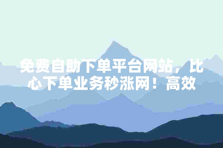 免费自助下单平台网站，比心下单业务秒涨网！高效、便捷、安全