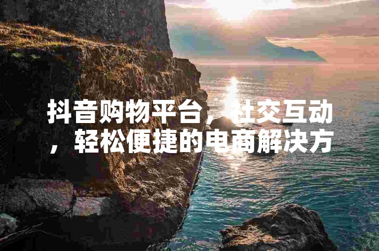 抖音购物平台，社交互动，轻松便捷的电商解决方案