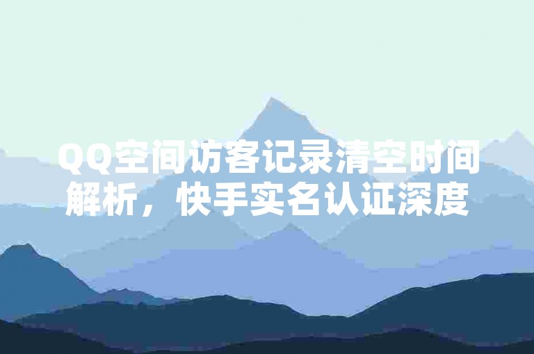 QQ空间访客记录清空时间解析，快手实名认证深度解析