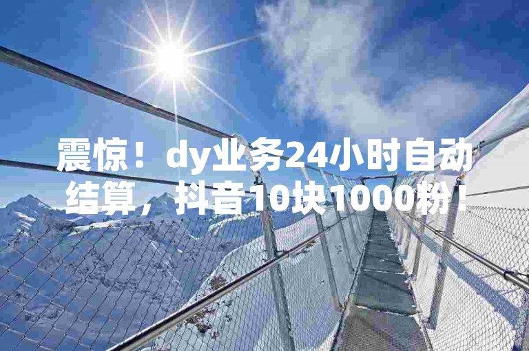 震惊！dy业务24小时自动结算，抖音10块1000粉！