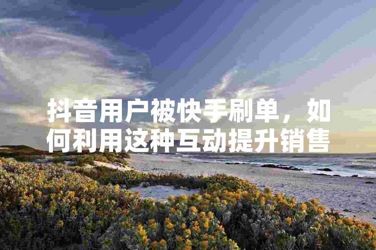 抖音用户被快手刷单，如何利用这种互动提升销售率？