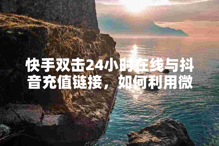快手双击24小时在线与抖音充值链接，如何利用微信支付获取低价商品