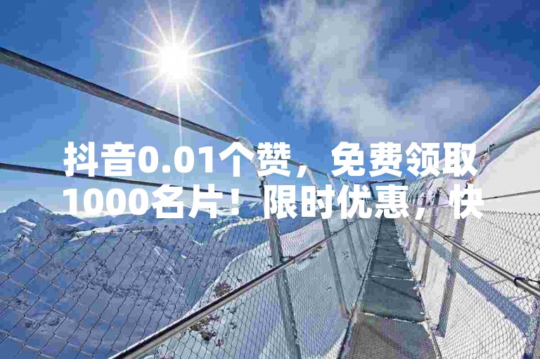 抖音0.01个赞，免费领取1000名片！限时优惠，快来领取吧！