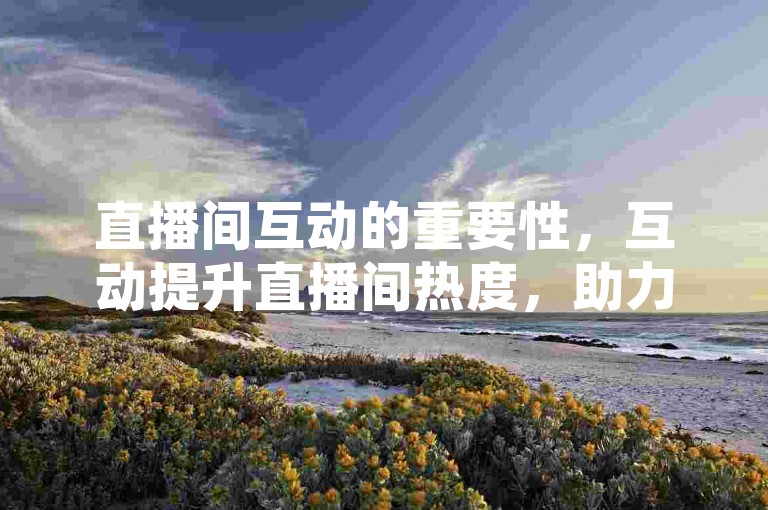 直播间互动的重要性，互动提升直播间热度，助力实时购物体验！新人必备！