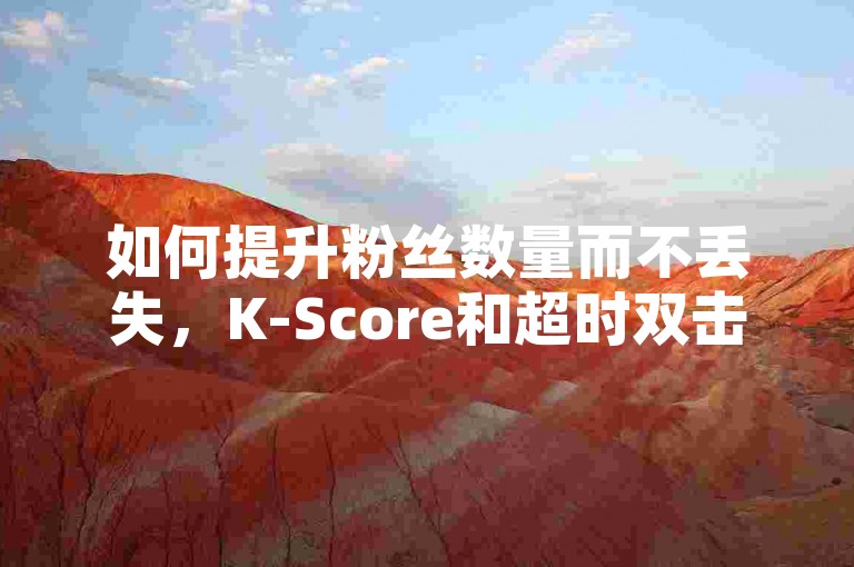 如何提升粉丝数量而不丢失，K-Score和超时双击助力精准营销