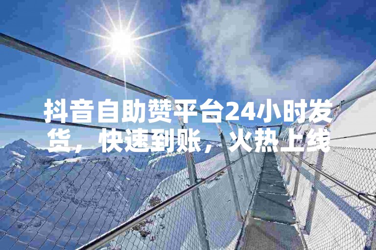 抖音自助赞平台24小时发货，快速到账，火热上线，新人必备