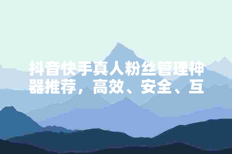 抖音快手真人粉丝管理神器推荐，高效、安全、互动、管理，提升粉丝粘性！