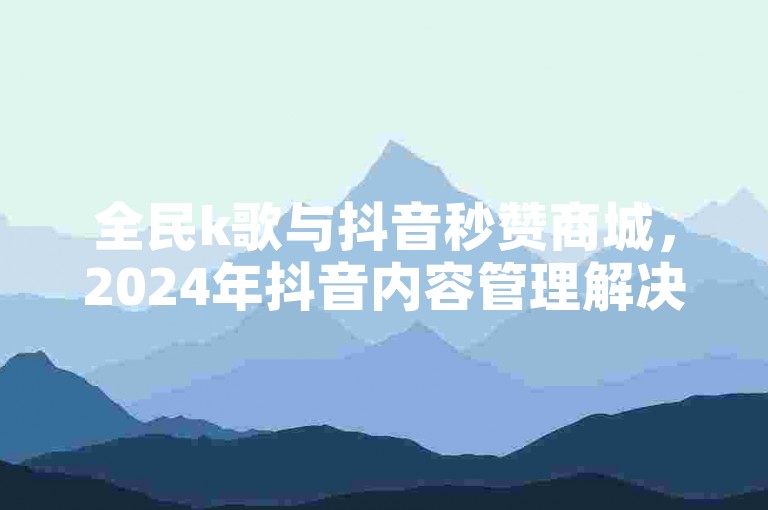 全民k歌与抖音秒赞商城，2024年抖音内容管理解决方案