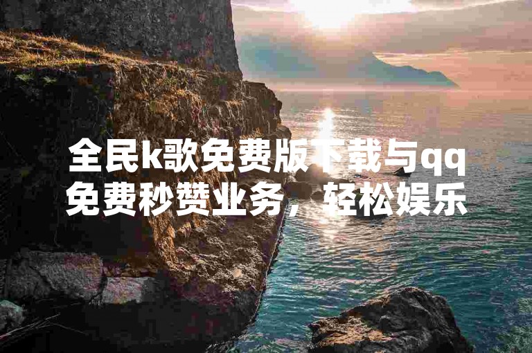 全民k歌免费版下载与qq免费秒赞业务，轻松娱乐的全场景解决方案