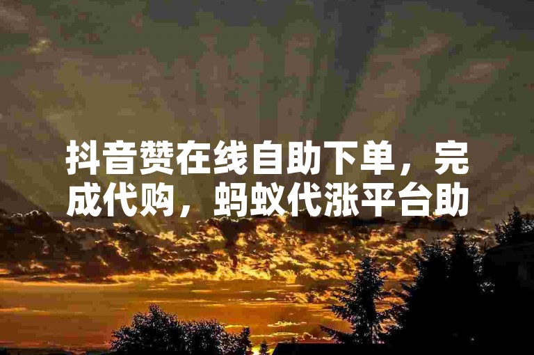 抖音赞在线自助下单，完成代购，蚂蚁代涨平台助力