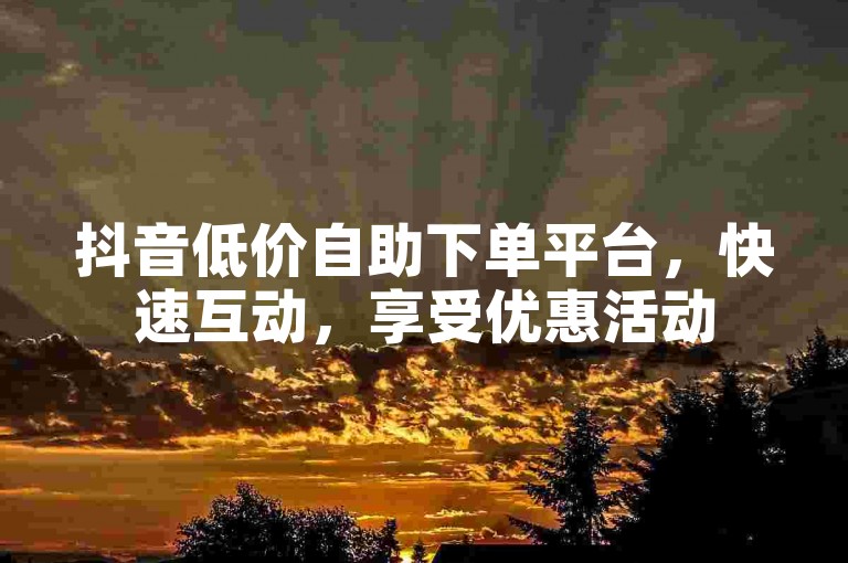 抖音低价自助下单平台，快速互动，享受优惠活动